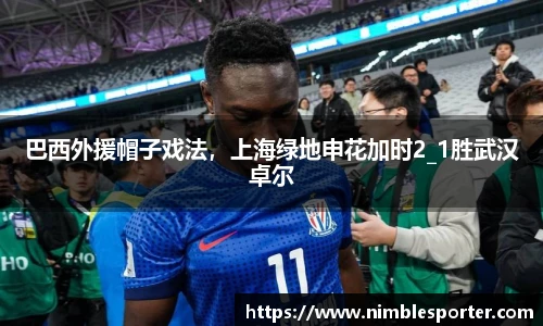 巴西外援帽子戏法，上海绿地申花加时2_1胜武汉卓尔