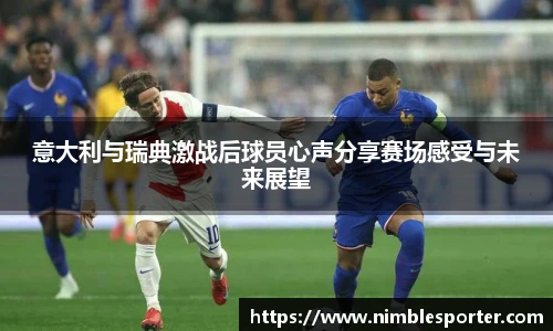 意大利与瑞典激战后球员心声分享赛场感受与未来展望