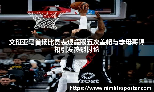 文班亚马首场比赛表现耀眼五次盖帽与字母哥隔扣引发热烈讨论