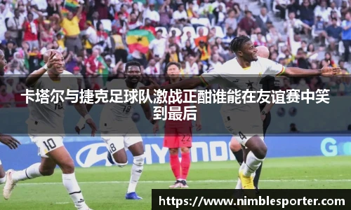 卡塔尔与捷克足球队激战正酣谁能在友谊赛中笑到最后